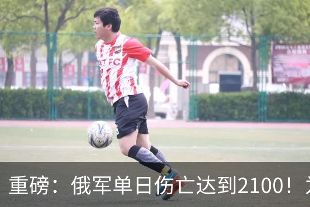 重磅：俄军单日伤亡达到2100！为俄乌战争以来第二高